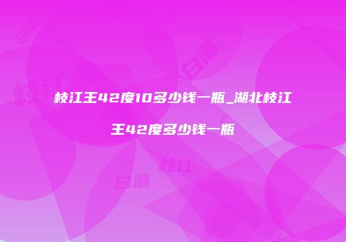 枝江王42度10多少钱一瓶_湖北枝江王42度多少钱一瓶