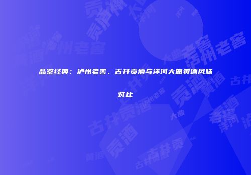品鉴经典：泸州老窖、古井贡酒与洋河大曲黄酒风味对比