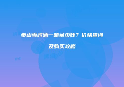 泰山雪啤酒一箱多少钱？价格查询及购买攻略