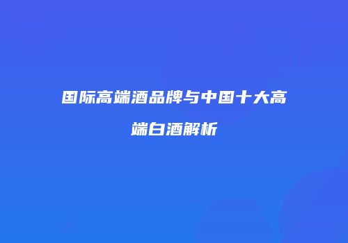 国际高端酒品牌与中国十大高端白酒解析