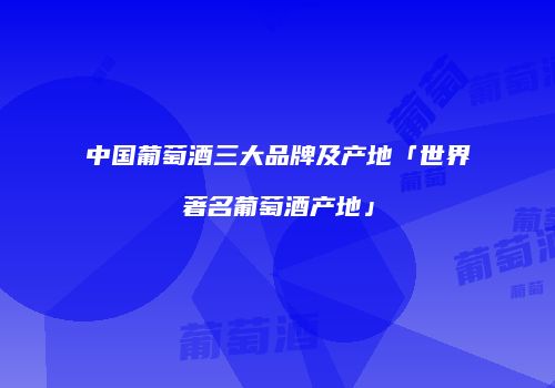 中国葡萄酒三大品牌及产地「世界著名葡萄酒产地」