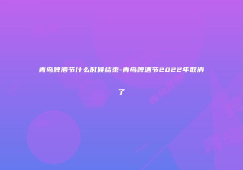 青岛啤酒节什么时候结束-青岛啤酒节2022年取消了