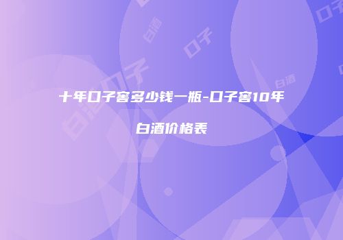 十年口子窖多少钱一瓶-口子窖10年白酒价格表
