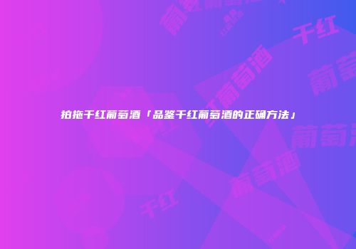 拍拖干红葡萄酒「品鉴干红葡萄酒的正确方法」