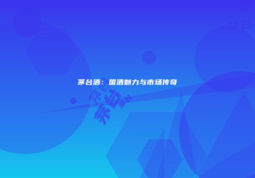 茅台酒：国酒魅力与市场传奇