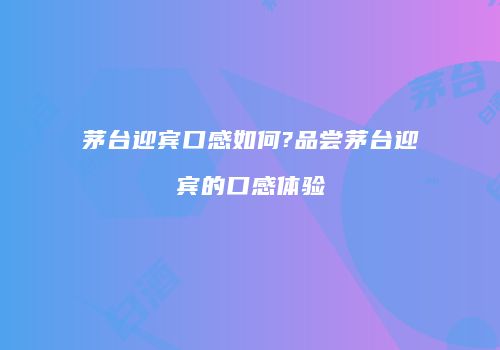 茅台迎宾口感如何?品尝茅台迎宾的口感体验