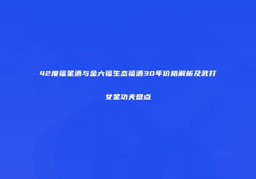 42度福星酒与金六福生态福酒30年价格解析及武打女星功夫盘点