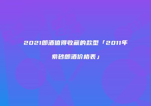 2021郎酒值得收藏的款型「2011年紫砂郎酒价格表」