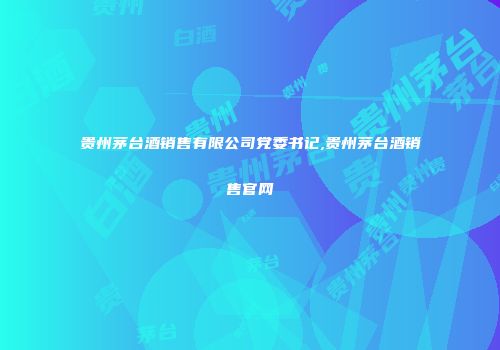 贵州茅台酒销售有限公司党委书记,贵州茅台酒销售官网