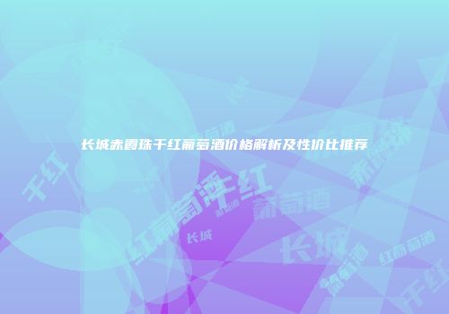 长城赤霞珠干红葡萄酒价格解析及性价比推荐