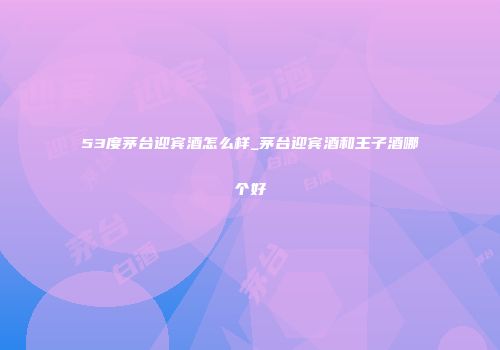 53度茅台迎宾酒怎么样_茅台迎宾酒和王子酒哪个好