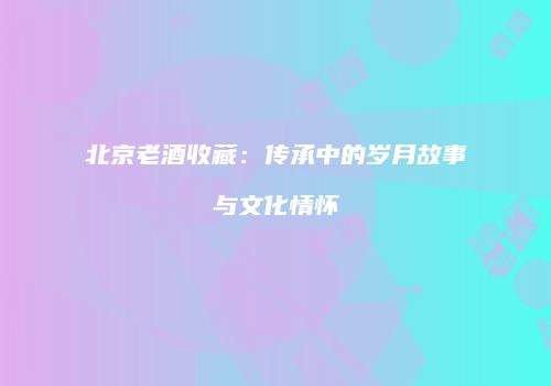 北京老酒收藏：传承中的岁月故事与文化情怀