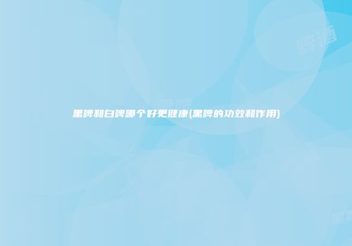 黑啤和白啤哪个好更健康(黑啤的功效和作用)