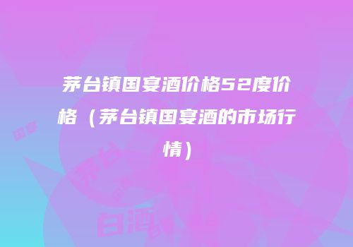 茅台镇国宴酒价格52度价格（茅台镇国宴酒的市场行情）