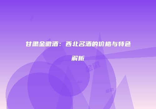 甘肃金徽酒：西北名酒的价格与特色解析