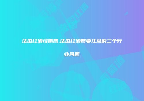 法国红酒经销商,法国红酒商要注意的三个行业问题