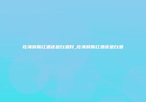 吃海鲜喝红酒还是白酒好_吃海鲜喝红酒还是白酒