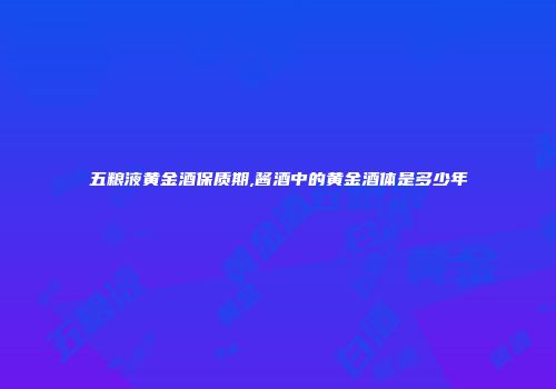 五粮液黄金酒保质期,酱酒中的黄金酒体是多少年