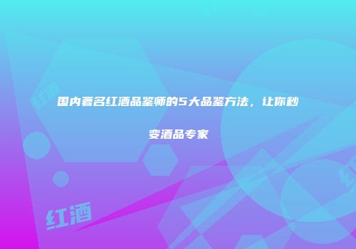 国内著名红酒品鉴师的5大品鉴方法，让你秒变酒品专家
