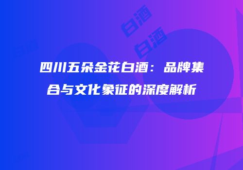 四川五朵金花白酒：品牌集合与文化象征的深度解析