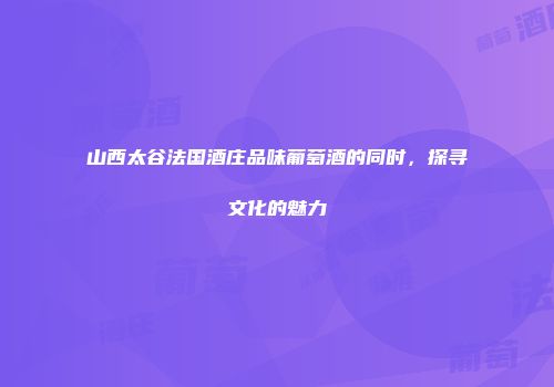 山西太谷法国酒庄品味葡萄酒的同时，探寻文化的魅力