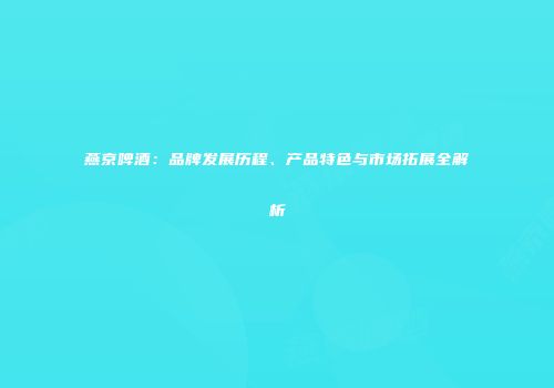 燕京啤酒：品牌发展历程、产品特色与市场拓展全解析