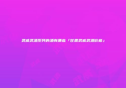 武威武酒系列的酒有哪些「甘肃武威武酒价格」
