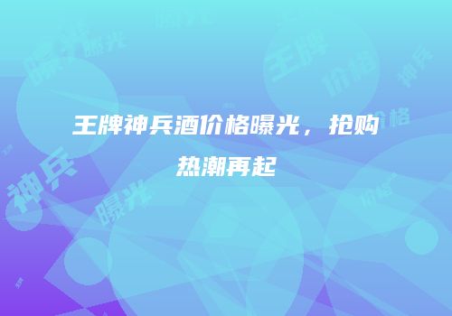 王牌神兵酒价格曝光，抢购热潮再起