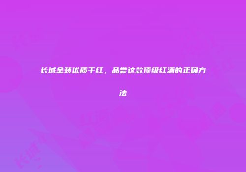 长城金装优质干红，品尝这款顶级红酒的正确方法