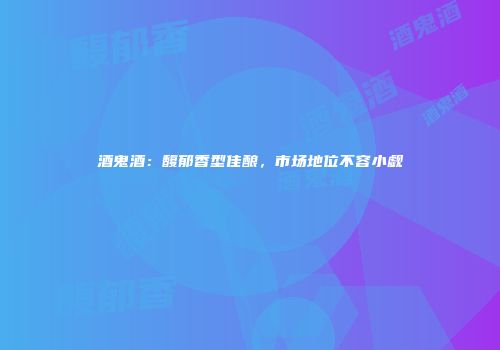 酒鬼酒：馥郁香型佳酿，市场地位不容小觑