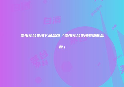 贵州茅台集团下属品牌「贵州茅台集团有哪些品牌」