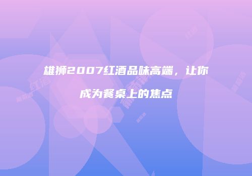 雄狮2007红酒品味高端，让你成为餐桌上的焦点
