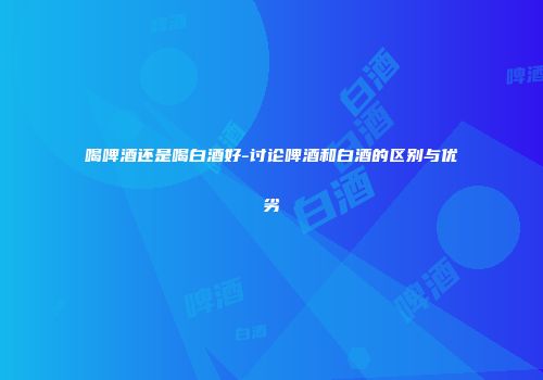 喝啤酒还是喝白酒好-讨论啤酒和白酒的区别与优劣