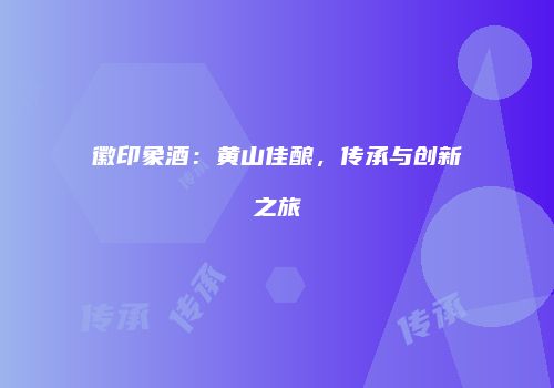 徽印象酒：黄山佳酿，传承与创新之旅