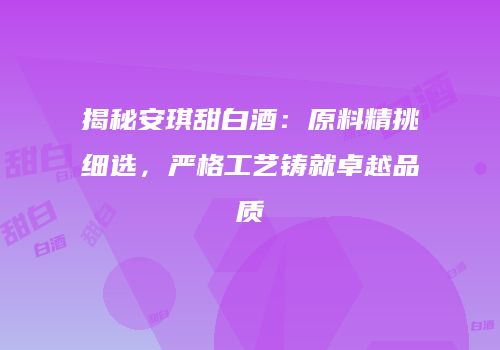 揭秘安琪甜白酒：原料精挑细选，严格工艺铸就卓越品质