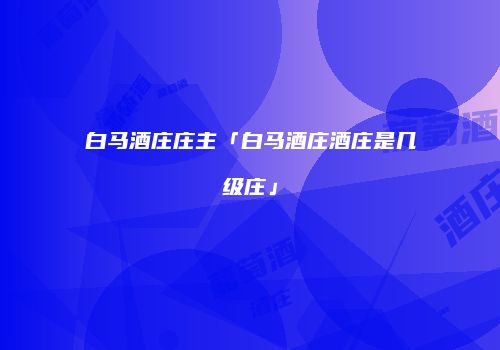 白马酒庄庄主「白马酒庄酒庄是几级庄」