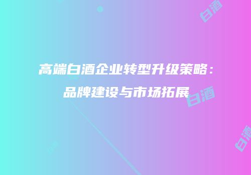 高端白酒企业转型升级策略：品牌建设与市场拓展