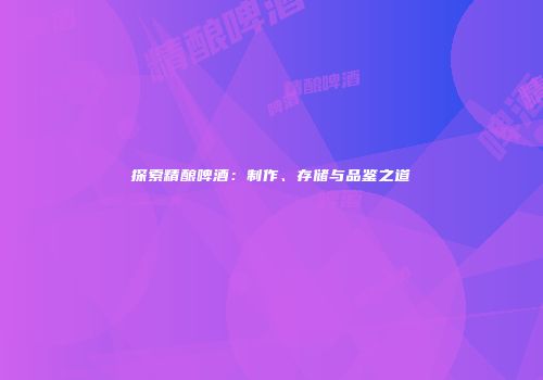 探索精酿啤酒：制作、存储与品鉴之道