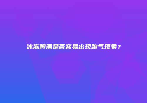 冰冻啤酒是否容易出现跑气现象？