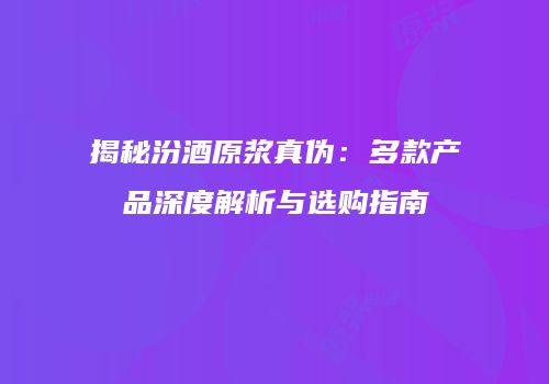 揭秘汾酒原浆真伪：多款产品深度解析与选购指南