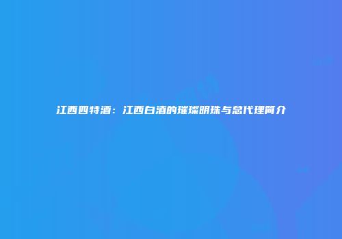 江西四特酒：江西白酒的璀璨明珠与总代理简介