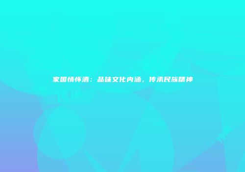 家国情怀酒：品味文化内涵，传承民族精神