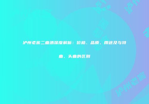 泸州老窖二曲酒深度解析：价格、品质、用途及与特曲、头曲的区别