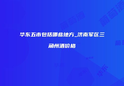 华东五市包括哪些地方_济南军区三角州酒价格