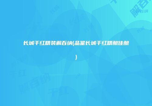 长城干红精装解百纳(品鉴长城干红精酿佳酿)