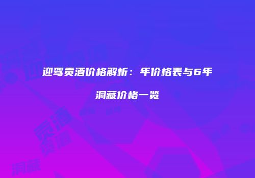 迎驾贡酒价格解析：年价格表与6年洞藏价格一览