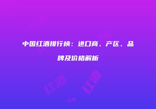 中国红酒排行榜：进口商、产区、品牌及价格解析