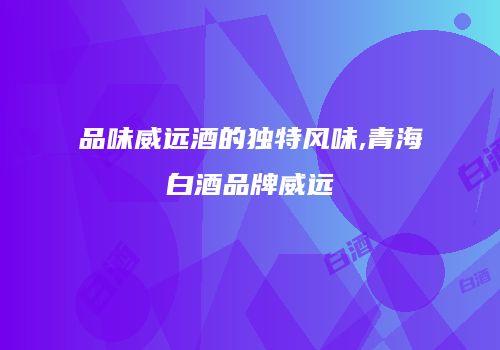 品味威远酒的独特风味,青海白酒品牌威远