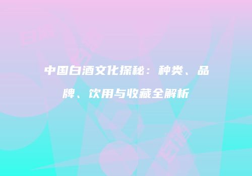 中国白酒文化探秘：种类、品牌、饮用与收藏全解析