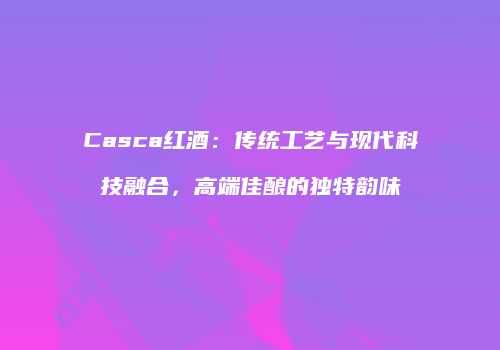 Casca红酒：传统工艺与现代科技融合，高端佳酿的独特韵味